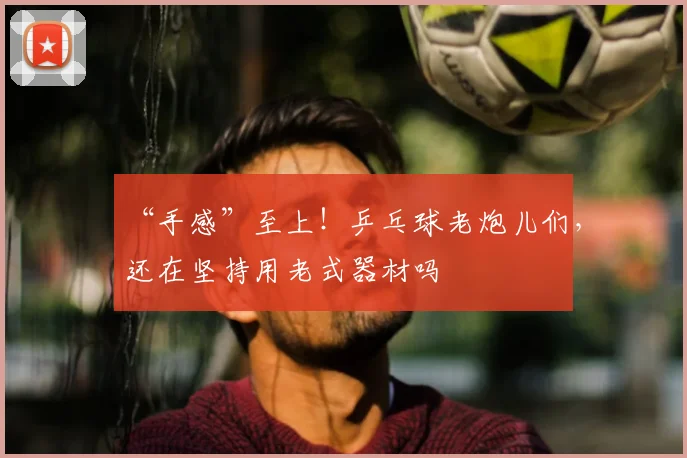 “手感”至上！乒乓球老炮儿们，还在坚持用老式器材吗