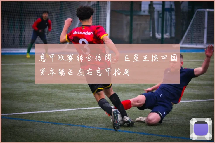 意甲联赛转会传闻!巨星互换中国资本能否左右意甲格局