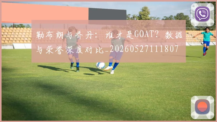 勒布朗与乔丹:谁才是GOAT?数据与荣誉深度对比_20260527111807